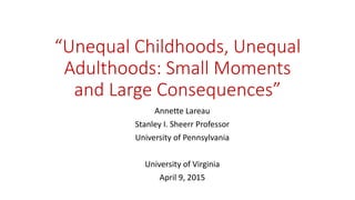 “Unequal Childhoods, Unequal
Adulthoods: Small Moments
and Large Consequences”
Annette Lareau
Stanley I. Sheerr Professor
University of Pennsylvania
University of Virginia
April 9, 2015
 