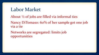 Labor Market
About ½ of jobs are filled via informal ties
Nancy DiTomaso: 60% of her sample got one job
via a tie
Networks are segregated: limits job
opportunities
 
