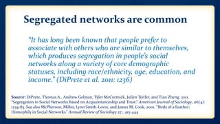 Segregated networks are common
• “It has long been known that people prefer to
associate with others who are similar to themselves,
which produces segregation in people’s social
networks along a variety of core demographic
statuses, including race/ethnicity, age, education, and
income.” (DiPrete et al. 2011: 1236)
Source: DiPrete, Thomas A., Andrew Gelman, Tyler McCormick, Julien Teitler, and Tian Zheng. 2011.
“Segregation in Social Networks Based on Acquaintanceship and Trust.” American Journal of Sociology, 116(4):
1234-83. See also McPherson, Miller, Lynn Smith-Lovin, and James M. Cook. 2001. “Birds of a Feather:
Homophily in Social Networks.” Annual Review of Sociology 27:. 415-444
 