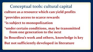 Conceptual tools: cultural capital
• culture as a resource which can yield profits
• *provides access to scarce rewards
• *is subject to monopolization
• *under certain conditions, may be transmitted
from one generation to the next
• In Bourdieu’s work and others, knowledge is key
• But not sufficiently developed in literature
 