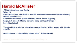 Harold McAllister
African-American, poor family
When 10:
Lived with mother, two sisters, brother, and assorted cousins in public housing
Mother received AFDC
Father was mechanic (never married); Harold visited regularly
Large, rich extended family network: many family gatherings
Loved basketball
Vacation Bible study, but otherwise no organized activities; played with friends
outside
Good student, no disciplinary issues (didn’t do homework)
lNot a source of information about possible jobs
 