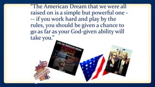 • “The American Dream that we were all
raised on is a simple but powerful one -
-- if you work hard and play by the
rules, you should be given a chance to
go as far as your God-given ability will
take you.”
 