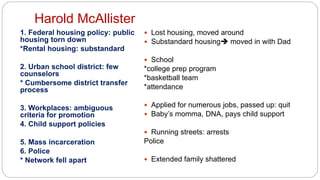 Harold McAllister
1. Federal housing policy: public
housing torn down
*Rental housing: substandard
2. Urban school district: few
counselors
* Cumbersome district transfer
process
3. Workplaces: ambiguous
criteria for promotion
4. Child support policies
5. Mass incarceration
6. Police
* Network fell apart
 Lost housing, moved around
 Substandard housing moved in with Dad
 School
*college prep program
*basketball team
*attendance
 Applied for numerous jobs, passed up: quit
 Baby’s momma, DNA, pays child support
 Running streets: arrests
Police
 Extended family shattered
 