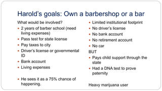 Harold’s goals: Own a barbershop or a bar
What would be involved?
 2 years of barber school (need
living expenses)
 Pass test for state license
 Pay taxes to city
 Driver’s license or governmental
ID
 Bank account
 Living expenses
 He sees it as a 75% chance of
happening.
 Limited institutional footprint
 No driver’s license
 No bank account
 No retirement account
 No car
BUT
 Pays child support through the
state
 Had a DNA test to prove
paternity
Heavy marijuana user
 