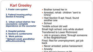 Karl Greeley
1. Foster care system
2. Federal housing policy:
Section 8 housing
3. Urban school district: few
counselors: complete
dependence on the counselor
4. Hospital policies
5. Section 8, cumbersome
6. Work policies
* Network small, grandfather
difficult/controlling
 Brother turned her in
 Arrested, rehab children “sent to
China”
 Had Section 8 apt; fraud, found
another one
 School
*middle school did well
Small high school; only white student
Transferred to Lower Richmond
 Job in grocery store “through someone
in the neighborhood”
Fired: filed for unemployment, got job
back
 Never arrested: police harassment
 Anxiety:
 