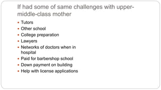 If had some of same challenges with upper-
middle-class mother
 Tutors
 Other school
 College preparation
 Lawyers
 Networks of doctors when in
hospital
 Paid for barbershop school
 Down payment on building
 Help with license applications
 