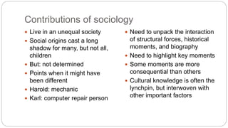 Contributions of sociology
 Live in an unequal society
 Social origins cast a long
shadow for many, but not all,
children
 But: not determined
 Points when it might have
been different
 Harold: mechanic
 Karl: computer repair person
 Need to unpack the interaction
of structural forces, historical
moments, and biography
 Need to highlight key moments
 Some moments are more
consequential than others
 Cultural knowledge is often the
lynchpin, but interwoven with
other important factors
 