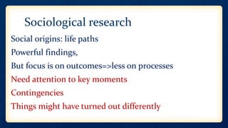 Sociological research
Social origins: life paths
Powerful findings,
But focus is on outcomes=>less on processes
Need attention to key moments
Contingencies
Things might have turned out differently
 