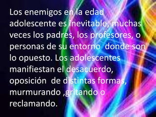 Los enemigos en la edad
adolescente es inevitable, muchas
veces los padres, los profesores, o
personas de su entorno donde son
lo opuesto. Los adolescentes
manifiestan el desacuerdo,
oposición de distintas formas,
murmurando ,gritando o
reclamando.
 
