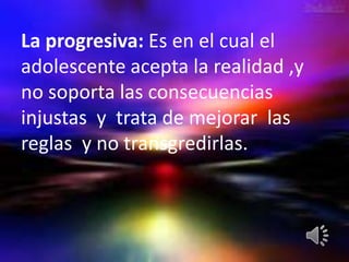 La progresiva: Es en el cual el
adolescente acepta la realidad ,y
no soporta las consecuencias
injustas y trata de mejorar las
reglas y no transgredirlas.
 