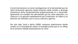 A nivel internacional, en varias investigaciones se ha demostrado que los 
niños físicamente agresivos desde temprana edad, tienden a descarga 
(2)continuar dicho comportamiento progresivamente en su desarrollo. 
Igualmente, los estudios han demostrado que los niños expuestos a la 
violencia y a la agresión repetidamente por la televisión, los videos y las 
películas son alineados, por lo cual su actitud es agresiva. 
Por otro lado, Szurk y Berlin (1969), realizaron publicaciones donde 
insisten en la necesidad de reducir la ansiedad puesto que es un reflejo 
de la conducta rebelde proyectada por los niños. 
 