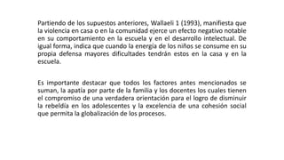 Partiendo de los supuestos anteriores, Wallaeli 1 (1993), manifiesta que 
la violencia en casa o en la comunidad ejerce un efecto negativo notable 
en su comportamiento en la escuela y en el desarrollo intelectual. De 
igual forma, indica que cuando la energía de los niños se consume en su 
propia defensa mayores dificultades tendrán estos en la casa y en la 
escuela. 
Es importante destacar que todos los factores antes mencionados se 
suman, la apatía por parte de la familia y los docentes los cuales tienen 
el compromiso de una verdadera orientación para el logro de disminuir 
la rebeldía en los adolescentes y la excelencia de una cohesión social 
que permita la globalización de los procesos. 
 