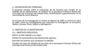 2.- DELIMITACION DEL PROBLEMA 
El presente estudio sobre la evaluación de los factores que inciden en la 
rebeldía de los adolescentes, se realizará en la parroquia Francisco Ochoa del 
municipio San Francisco del estado Zulia, centrándonos específicamente en la 
comunidad de Sierra Maestra. 
En el inicio de la investigación se realizo en febrero de 2007 y culmino en abril 
de 2007. Entre los investigadores que sustentan la investigación se encuentra 
Sadock, Sorasan, Rives, Kaplan y Ajariaguerra. 
3.- OBJETIVO DE LA INVESTIGACION 
3.1.- OBJETIVOS ESPECIFICOS 
Definir al niño rebelde y sus tipos 
Señalar las características del adolescente agresivo 
Describir los factores que componen la rebeldía 
Estudiar los tipos de rebeldía de los niños de la parroquia Francisco Ochoa del 
municipio San Francisco del estado Zulia. 
 
