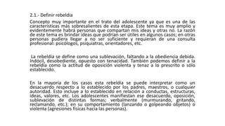 2.1.- Definir rebeldía 
Concepto muy importante en el trato del adolescente ya que es una de las 
características más sobresalientes de esta etapa. Este tema es muy amplio y 
evidentemente habrá personas que compartan mis ideas y otras no. La razón 
de este tema es brindar ideas que podrían ser útiles en algunos casos; en otras 
personas pudiera llegar a no ser suficiente y requieran de una consulta 
profesional: psicólogos, psiquiatras, orientadores, etc. 
La rebeldía se define como una sublevación, faltando a la obediencia debida. 
Indócil, desobediente, opuesto con tenacidad. También podemos definir a la 
rebeldía como la actitud de oposición violenta y tenaz a lo prescrito o sólo 
establecido. 
En la mayoría de los casos esta rebeldía se puede interpretar como un 
desacuerdo respecto a lo establecido por los padres, maestros, o cualquier 
autoridad. Esto incluye a lo establecido en relación a conductas, estructuras, 
ideas, valores, etc. Los adolescentes manifiestan ese desacuerdo, oposición, 
sublevación de distintas formas; verbalmente (murmurando, gritando, 
reclamando, etc.); en su comportamiento (lanzando o golpeando objetos) o 
violenta (agresiones físicas hacia las personas). 
 