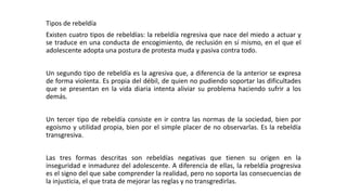Tipos de rebeldía 
Existen cuatro tipos de rebeldías: la rebeldía regresiva que nace del miedo a actuar y 
se traduce en una conducta de encogimiento, de reclusión en sí mismo, en el que el 
adolescente adopta una postura de protesta muda y pasiva contra todo. 
Un segundo tipo de rebeldía es la agresiva que, a diferencia de la anterior se expresa 
de forma violenta. Es propia del débil, de quien no pudiendo soportar las dificultades 
que se presentan en la vida diaria intenta aliviar su problema haciendo sufrir a los 
demás. 
Un tercer tipo de rebeldía consiste en ir contra las normas de la sociedad, bien por 
egoísmo y utilidad propia, bien por el simple placer de no observarlas. Es la rebeldía 
transgresiva. 
Las tres formas descritas son rebeldías negativas que tienen su origen en la 
inseguridad e inmadurez del adolescente. A diferencia de ellas, la rebeldía progresiva 
es el signo del que sabe comprender la realidad, pero no soporta las consecuencias de 
la injusticia, el que trata de mejorar las reglas y no transgredirlas. 
 