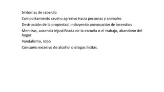 Síntomas de rebeldía 
Comportamiento cruel o agresivo hacia personas y animales 
Destrucción de la propiedad, incluyendo provocación de incendios 
Mentiras, ausencia injustificada de la escuela o el trabajo, abandono del 
hogar 
Vandalismo, robo 
Consumo excesivo de alcohol o drogas ilícitas. 
