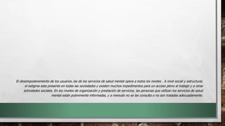 El desempoderamiento de los usuarios /as de los servicios de salud mental opera a todos los niveles . A nivel social y estructural,
el estigma esta presente en todas las sociedades y existen muchos impedimentos para un acceso pleno al trabajo y a otras
actividades sociales. En los niveles de organización y prestación de servicios, las personas que utilizan los servicios de salud
mental están pobremente informadas, y a menudo no se las consulta o no son tratadas adecuadamente.
 