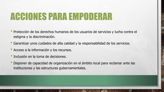 ACCIONES PARA EMPODERAR
• Protección de los derechos humanos de los usuarios de servicios y lucha contra el
estigma y la discriminación.
• Garantizar unos cuidados de alta calidad y la responsabilidad de los servicios.
• Acceso a la información y los recursos.
• Inclusión en la toma de decisiones.
• Disponer de capacidad de organización en el ámbito local para reclamar ante las
instituciones y las estructuras gubernamentales.
 