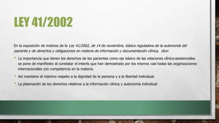 LEY 41/2002
En la exposición de motivos de la Ley 41/2002, de 14 de noviembre, básica reguladora de la autonomía del
paciente y de derechos y obligaciones en materia de información y documentación clínica, dice:
• La importancia que tienen los derechos de los pacientes como eje básico de las relaciones clínico-asistenciales
se pone de manifiesto al constatar el interés que han demostrado por los mismos casi todas las organizaciones
internacionales con competencia en la materia.
• Así mantiene el máximo respeto a la dignidad de la persona y a la libertad individual.
• La plasmación de los derechos relativos a la información clínica y autonomía individual
 