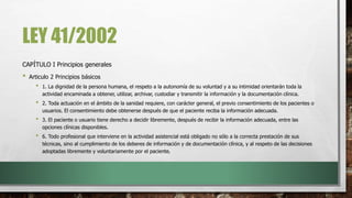LEY 41/2002
CAPÍTULO I Principios generales
• Articulo 2 Principios básicos
• 1. La dignidad de la persona humana, el respeto a la autonomía de su voluntad y a su intimidad orientarán toda la
actividad encaminada a obtener, utilizar, archivar, custodiar y transmitir la información y la documentación clínica.
• 2. Toda actuación en el ámbito de la sanidad requiere, con carácter general, el previo consentimiento de los pacientes o
usuarios. El consentimiento debe obtenerse después de que el paciente reciba la información adecuada.
• 3. El paciente o usuario tiene derecho a decidir libremente, después de recibir la información adecuada, entre las
opciones clínicas disponibles.
• 6. Todo profesional que interviene en la actividad asistencial está obligado no sólo a la correcta prestación de sus
técnicas, sino al cumplimiento de los deberes de información y de documentación clínica, y al respeto de las decisiones
adoptadas libremente y voluntariamente por el paciente.
 