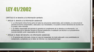 LEY 41/2002
CAPITULO II el derecho a la información sanitaria
• Artículo 4, derecho a la información asistencial
• 2. La información clínica forma parte de todas las actuaciones asistenciales, será verdadera, se comunicará al
paciente de forma comprensible y adecuada a sus necesidades y le ayudará a tomar decisiones de acuerdo con
su propia y libre voluntad.
• 3. El médico responsable del paciente le garantiza el cumplimiento de su derecho a la información. Los
profesionales que le atiendan durante el proceso asistencial o le apliquen una técnica o un procedimiento
concreto también serán responsables de informarle.
• Artículo 5, titular del derecho a la información asistencial.
• 2. El paciente será informado, incluso en caso de incapacidad, de modo adecuado a sus posibilidades de
comprensión, cumpliendo con el deber de informar a su representante legal.
 