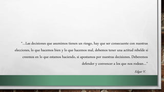 “…Las decisiones que asumimos tienen un riesgo, hay que ser consecuente con nuestras
elecciones, lo que hacemos bien y lo que hacemos mal, debemos tener una actitud rebelde si
creemos en lo que estamos haciendo, si apostamos por nuestras decisiones. Deberemos
defender y convencer a los que nos rodean…”
Edgar V.
 