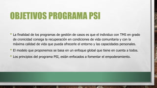 OBJETIVOS PROGRAMA PSI
• La finalidad de los programas de gestión de casos es que el individuo con TMS en grado
de cronicidad consiga la recuperación en condiciones de vida comunitaria y con la
máxima calidad de vida que pueda ofrecerle el entorno y las capacidades personales.
• El modelo que proponemos se basa en un enfoque global que tiene en cuenta a todos.
• Los principios del programa PSI, están enfocados a fomentar el empoderamiento.
 