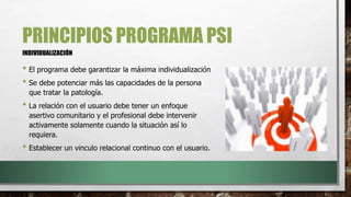 PRINCIPIOS PROGRAMA PSI
• El programa debe garantizar la máxima individualización
• Se debe potenciar más las capacidades de la persona
que tratar la patología.
• La relación con el usuario debe tener un enfoque
asertivo comunitario y el profesional debe intervenir
activamente solamente cuando la situación así lo
requiera.
• Establecer un vinculo relacional continuo con el usuario.
INDIVIDUALIZACIÓN
 