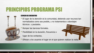 PRINCIPIOS PROGRAMA PSI
• El lugar de la atención es la comunidad, debiendo usar recursos tan
normalizados como sea posible, y no tratamientos o abordajes
técnicos y pautados.
• Romper las barreras formales.
• Flexibilidad en la duración, frecuencia o
lugar de los contactos.
• Ofrecer a los usuarios el lugar en el que quieren realizar la visita.
ESPACIO DE ENCUENTRO
 