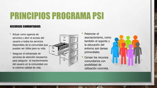 PRINCIPIOS PROGRAMA PSI
RECURSOS COMUNITARIOS
• Potenciar el
asociacionismo, como
también el soporte y
la educación del
entorno son tareas
primordiales
• Censar los recursos
comunitarios con
posibilidad de
utilización concreta.
• Actuar como agencia de
servicios y abrir el acceso del
usuario a todos los servicios
disponibles de la comunidad que
puedan ser útiles para su vida.
• Asegurar el entramado de
servicios de atención necesarios
para asegurar el mantenimiento
del usuario en la comunidad con
la máxima calidad de vida.
 