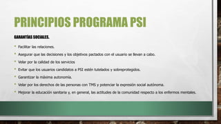 PRINCIPIOS PROGRAMA PSI
• Facilitar las relaciones.
• Asegurar que las decisiones y los objetivos pactados con el usuario se llevan a cabo.
• Velar por la calidad de los servicios
• Evitar que los usuarios candidatos a PSI estén tutelados y sobreprotegidos.
• Garantizar la máxima autonomía.
• Velar por los derechos de las personas con TMS y potenciar la expresión social autónoma.
• Mejorar la educación sanitaria y, en general, las actitudes de la comunidad respecto a los enfermos mentales.
GARANTÍAS SOCIALES.
 