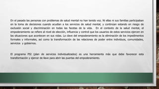 En el pasado las personas con problemas de salud mental no han tenido voz. Ni ellas ni sus familias participaban
en la toma de decisiones cuando acudían a los servicios de salud mental, y continúan estando en riesgo de
exclusión social y discriminación en todas las facetas de la vida. En el contexto de la salud mental, el
empoderamiento se refiere al nivel de elección, influencia y control que los usuarios de estos servicios ejercen en
las situaciones que acontecen en sus vidas. La clave del empoderamiento es la eliminación de los impedimentos
formales y informales, así como la transformación de las relaciones de poder entre individuos, comunidades,
servicios y gobiernos.
El programa PSI (plan de servicios individualizados) es una herramienta más que debe favorecer esta
transformación y ejercer de llave para abrir las puertas del empoderamiento.
 
