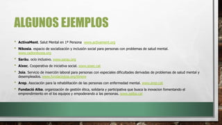 ALGUNOS EJEMPLOS
• ActivaMent. Salut Mental en 1ª Persona www.activament.org
• Nikosia. espacio de socialización y inclusión social para personas con problemas de salud mental.
www.radionikosia.org
• Saräu. ocio inclusivo. www.sarau.org
• Aixec. Cooperativa de iniciativa social. www.aixec.cat
• Joia. Servicio de inserción laboral para personas con especiales dificultades derivadas de problemas de salud mental y
desempleados. www.fundaciojoia.org/itinere
• Arep. Asociación para la rehabilitación de las personas con enfermedad mental. www.arep.cat
• Fundació Alba. organización de gestión ética, solidaria y participativa que busca la inovacion fomentando el
emprendimiento en el los equipos y empoderando a las personas. www.aalba.cat
 