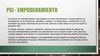 PSI - EMPODERAMIENTO
• El proceso de empoderamiento esta basado en cuatro dimensiones: la autoconfianza, la
participación en las decisiones, dignidad y respeto y la pertenencia y contribución a una
sociedad más plural. Dimensiones que forman parte de la idea básica en que se inspira el
programa PSI.
• El trabajo cercano, continuo, constante y asertivo que se practica desde los planes de
servicios individualizados permite una aproximación con el usuario mucho más personal,
creando espacios que ofrecen un conocimiento más amplio de todas las esferas del usuario.
• Conocer al máximo las fortalezas y las capacidades de los paciente en programa PSI nos
brinda la oportunidad de ayudar a fomentar su autonomía y potenciar sus vínculos con los
recursos comunitarios.
 