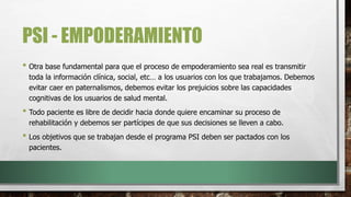 PSI - EMPODERAMIENTO
• Otra base fundamental para que el proceso de empoderamiento sea real es transmitir
toda la información clínica, social, etc… a los usuarios con los que trabajamos. Debemos
evitar caer en paternalismos, debemos evitar los prejuicios sobre las capacidades
cognitivas de los usuarios de salud mental.
• Todo paciente es libre de decidir hacia donde quiere encaminar su proceso de
rehabilitación y debemos ser partícipes de que sus decisiones se lleven a cabo.
• Los objetivos que se trabajan desde el programa PSI deben ser pactados con los
pacientes.
 