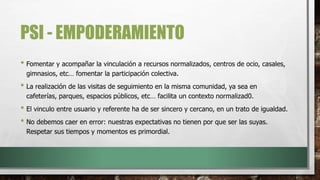 PSI - EMPODERAMIENTO
• Fomentar y acompañar la vinculación a recursos normalizados, centros de ocio, casales,
gimnasios, etc… fomentar la participación colectiva.
• La realización de las visitas de seguimiento en la misma comunidad, ya sea en
cafeterías, parques, espacios públicos, etc… facilita un contexto normalizad0.
• El vinculo entre usuario y referente ha de ser sincero y cercano, en un trato de igualdad.
• No debemos caer en error: nuestras expectativas no tienen por que ser las suyas.
Respetar sus tiempos y momentos es primordial.
 
