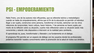 PSI - EMPODERAMIENTO
Pablo Freire, uno de los autores más influyentes, que es referente teórico y metodológico
cuando se habla de empoderamiento, afirma que el fin de la educación es permitir al individuo
llegar a ser sujeto, construirse como persona, transformar el mundo, estrechar con los otros
relaciones de reciprocidad, hacer cultura, hacer historia. Y las personas se hacen sujeto por
medio de la reflexión sobre su situación, cuanto más reflexionen sobre su situación serán más
conscientes y estarán más dispuestos a intervenir en la realidad para cambiarla.
El aprendizaje es, pues, transformador y liberador y se fundamenta en el dialogo.
El programa PSI permite ser un espacio de diálogo con los usuarios donde los profesionales
podamos transmitir nuestro conocimiento sobre la promoción de la salud en todos sus ámbitos.
 