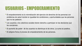 USUARIOS - EMPODERAMIENTO
• El empoderamiento es la reivindicación del ejercicio de derechos de las personas con
problemas de salud mental en igualdad de condiciones y oportunidades que las personas
que no las padecen.
• Los usuarios y los colectivos sociales tienen derecho a participar en las decisiones que
les conciernen.
• El aumento de poder de los usuarios no disminuye el de otros. La suma es positiva.
• El estigma frena el proceso de empoderamiento de las personas.
 