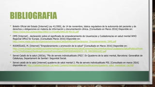 BIBLIOGRAFIA
• Boletín Oficial del Estado [Internet] Ley 41/2002, de 14 de noviembre, básica reguladora de la autonomía del paciente y de
derechos y obligaciones en materia de información y documentación clínica. [Consultado en Marzo 2016] Disponible en:
https://www.boe.es/boe/dias/2002/11/15/pdfs/A40126-40132.pdf
• OMS [Internet] , declaración sobre el significado de empoderamiento de Usuarios/as y Cuidadores/as en salud mental WHO
Regional Office for Europe. [Consultado Marzo 2016] Disponible en:
http://www.msssi.gob.es/organizacion/sns/planCalidadSNS/pdf/Declaracion_Empoderamiento_OMS.pdf
• RODRÍGUEZ, M. [Internet] “Empoderamiento y promoción de la salud” [Consultado en Marzo 2016] Disponible en:
http://www.aragon.es/estaticos/GobiernoAragon/Departamentos/SaludConsumo/Documentos/docs/Ciudadano/SaludPublica/Prom
oci%C3%B3nSalud/RedAragProyectosPromoSalud/EMPODERAMIENTO_PS_MRODRIGUEZ.pdf
• Servei Català de la salut (2003a), “Pla de serveis individualitzats (PSI)”. En Quaderns de la salut mental, Barcelona: Generalitat de
Catalunya, Departament de Sanitat i Seguretat Social.
• Servei català de la salut [internet] quaderns de salut mental 2. Pla de serveis individualitzats PSI. [Consultado en marzo 2016]
disponible en: http://catsalut.Gencat.Cat/web/.Content/minisite/catsalut/publicacions/quaderns_salut_mental/psi_cat.Pdf
 