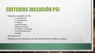 CRITERIOS INCLUSIÓN PSI
• Diagnostico compatible con TMS:
• Tr. Esquizofrénicos
• Tr. Esquizoafectivos
• Tr. Bipolares
• Estados Paranoides
• Depresiones mayores
• Tr. Obsesivos – Compulsivos
• Tr de personalidad graves
• Agorafobia
• GAF inferior de 50
• Utilización de uno o más servicios de salud mental de manera repetitiva o constante.
 