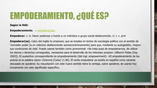 EMPODERAMIENTO, ¿QUÉ ES?
Según la RAE:
Empoderamiento. → empoderar(se).
Empoderar: 1. tr. Hacer poderoso o fuerte a un individuo o grupo social desfavorecido. U. t. c. prnl
Empoderar(se). Calco del inglés to empower, que se emplea en textos de sociología política con el sentido de
‘conceder poder [a un colectivo desfavorecido socioeconómicamente] para que, mediante su autogestión, mejore
sus condiciones de vida’. Puede usarse también como pronominal: «Se trata pues de empoderarnos, de utilizar
los bienes y derechos conseguidos, necesarios para el desarrollo de los intereses propios» (Alborch Malas [Esp.
2002]). El sustantivo correspondiente es empoderamiento (del ingl. empowerment): «El empoderamiento de los
pobres es la palabra clave» (Granma [Cuba] 11.96). El verbo empoderar ya existía en español como variante
desusada de apoderar. Su resucitación con este nuevo sentido tiene la ventaja, sobre apoderar, de usarse hoy
únicamente con este significado específico.
.
 