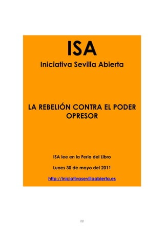 ISA
   Iniciativa Sevilla Abierta




LA REBELIÓN CONTRA EL PODER
          OPRESOR




       ISA lee en la Feria del Libro

       Lunes 30 de mayo del 2011

     http://iniciativasevillaabierta.es




                     /1/
 