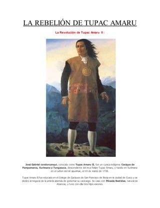 LA REBELIÓN DE TUPAC AMARU
La Revolución de Tupac Amaru II :
José Gabriel condorcanqui, conocido como Tupac Amaru II, fue un curaca indígena: Cacique de
Pampamarca, Surimana y Tungasuca, descendiente del inca Felipe Tupac Amaru, y nacido en Surimana
en el cañon del rió apurimac, el 19 de marzo de 1738.
Tupac Amaru II fue educado en el Colegio de Caciques de San Francisco de Borja en la ciudad de Cusco y se
dedico al negocio de la arriería además de gobernar su cacicazgo. Se caso con Micaela Bastidas, natural de
Abancay, y tuvo con ella tres hijos varones.
 