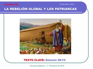 16 de enero 2016
LA REBELIÓN GLOBAL Y LOS PATRIARCAS
TEXTO CLAVE: Génesis 28:15
Escuela Sabática – 1° Trimestre de 2016
Lección 03
 