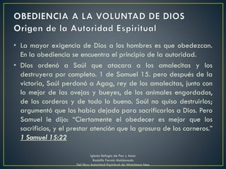 • La mayor exigencia de Dios a los hombres es que obedezcan.
En la obediencia se encuentra el principio de la autoridad.
• Dios ordenó a Saúl que atacara a los amalecitas y los
destruyera por completo. 1 de Samuel 15. pero después de la
victoria, Saúl perdonó a Agag, rey de los amalecitas, junto con
lo mejor de las ovejas y bueyes, de los animales engordados,
de los corderos y de todo lo bueno. Saúl no quiso destruirlos;
argumentó que los había dejado para sacrificarlos a Dios. Pero
Samuel le dijo: “Ciertamente el obedecer es mejor que los
sacrificios, y el prestar atención que la grosura de los carneros.”
1 Samuel 15:22
Iglesia Refugio de Paz y Amor
Rodolfo Fermín Maldonado
Del libro Autoridad Espiritual de Watchman Nee
 