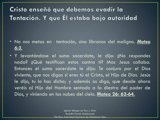 • No nos metas en tentación, sino líbranos del maligno. Mateo
6:3.
• Y levantándose el sumo sacerdote, le dijo: ¿No respondes
nada? ¿Qué testifican estos contra ti? Mas Jesus callaba.
Entonces el sumo sacerdote le dijo: Te conjuro por el Dios
viviente, que nos digas si eres tú el Cristo, el Hijo de Dios. Jesús
le dijo, tu lo has dicho; y además os digo, que desde ahora
veréis al Hijo del Hombre sentado a la diestra del poder de
Dios, y viniendo en las nubes del cielo. Mateo 26: 62-64.
Iglesia Refugio de Paz y Amor
Rodolfo Fermín Maldonado
Del libro Autoridad Espiritual de Watchman Nee
 