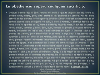 • Después Samuel dijo a Saúl: Jehová me envió a que te ungiese por rey sobre su
pueblo Israel, ahora, pues, está atento a las palabras de Jehová. Así ha dicho
Jehová de los ejercitos: Yo castigaré lo que hizo Amelec a Israel al oponérsele en el
camino cuando subía de Egipto. Ve pues, y hiere a Amelec, y destruye todo lo que
tiene, y no te apiades de él; mata a hombres, mujeres, niños, y aun los de pecho,
vacas, ovejas, camellos y asnos. Saúl, pues, convocó al pueblo y les pasó revista en
Telaim; doscientos mil de a pie, y diez hombres de Judá. Y viniendo Saúl a lal
ciuidad de Amelec, puso emboscada en el valle. Y dijo Saúl a los ceneos: Idos,
apartaos y salid de entre los de Amelec, para que no os destruya juntamente con
ellos; porque vosotros mostrásteis misericordia a todos los hijos de Israel, cuando
subían de Egipto. Y se apartaron los Ceneos de entre los hijos de Amalec. Y Saúl
derrotó a los Amalecitas desde Havila hasta llegar a Shur, que está al oriente de
Egipto. Y tomó vivo a Agag rey de Amalec, pero a todo el pueblo mató a filo de
espada. Y Saúl y el pueblo perdonaron Agag, y a lo mejor de las ovejas y del
ganado mayor, de los animales engordados, de los carneros y de todo lo bueno, y
no lo quisieron destruir; mas todo lo que era vil y despreciable destruyeron. Y vino
palabra de Jehová a Samuel, diciendo: Me pesa haber puesto por rey a Saúl,
porque se ha vuelto de en pos de mí, y no ha cumplido mis palabras. Y se
apesadumbró Samuel, y clamó a Jehová toda aquella noche. 1 Samuel 15:1-11
Iglesia Refugio de Paz y Amor
Rodolfo Fermín Maldonado
Del libro Autoridad Espiritual de Watchman Nee
 