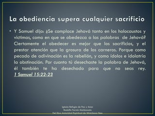 • Y Samuel dijo: ¿Se complace Jehová tanto en los holocaustos y
victimas, como en que se obedezca a las palabras de Jehová?
Ciertamente el obedecer es mejor que los sacrificios, y el
prestar atención que la grosura de los carneros. Porque como
pecado de adivinación es la rebelión, y como ídolos e idolatría
la obstinación. Por cuanto tú desechaste la palabra de Jehová,
él también te ha desechado para que no seas rey.
1 Samuel 15:22-23
Iglesia Refugio de Paz y Amor
Rodolfo Fermín Maldonado
Del libro Autoridad Espiritual de Watchman Nee
 