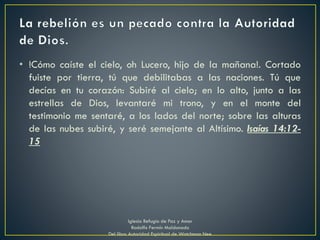 • !Cómo caíste el cielo, oh Lucero, hijo de la mañana!. Cortado
fuiste por tierra, tú que debilitabas a las naciones. Tú que
decías en tu corazón: Subiré al cielo; en lo alto, junto a las
estrellas de Dios, levantaré mi trono, y en el monte del
testimonio me sentaré, a los lados del norte; sobre las alturas
de las nubes subiré, y seré semejante al Altísimo. Isaías 14:12-
15
Iglesia Refugio de Paz y Amor
Rodolfo Fermín Maldonado
Del libro Autoridad Espiritual de Watchman Nee
 