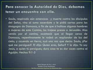 • Saulo, respirado aún amenazas y muerte contra los discípulos
del Señor, vino al sumo sacerdote y le pidió cartas para las
sinagogas de Damasco, a fin de que si hallase algunos hombres
o mujeres de este Camino, los trajese presos o Jerusalén. Mas
yendo por el camino, aconteció que al llegar cerca de
Damasco, repentinamente le rodeó un resplandor de luz del
cielo; y cayendo en tierra, oyó una voz que decía: Saulo, ¿Por
qué me persigues?. El dijo: Quien eres, Señor? Y le dijo: Yo soy
Jesús, a quien tú persigues; dura cosa te es dar coces contra el
Aguijón. Hechos 9:1-5
Iglesia Refugio de Paz y Amor
Rodolfo Fermín Maldonado
Del libro Autoridad Espiritual de Watchman Nee
 